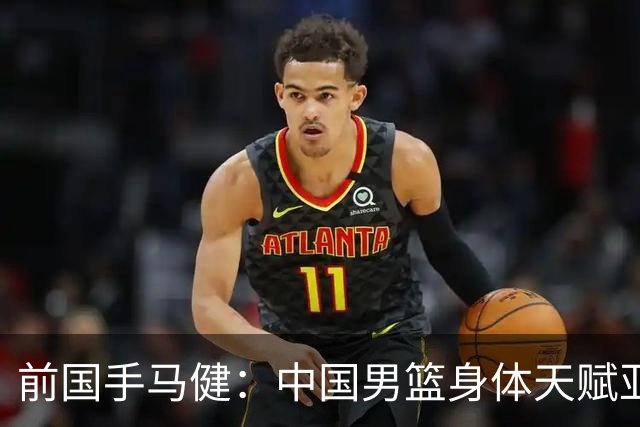 前国手马健：中国男篮身体天赋亚洲断层领先！想重返巅峰易如反掌